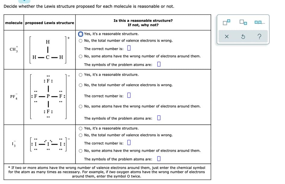 Decide whether the Lewis structure proposed for each molecule is reasonable or not.
molecule proposed Lewis structure
Is this a reasonable structure?
If not, why not?
0,0.
Yes, it's a reasonable structure.
?
H
No, the total number of valence electrons is wrong.
CH 3
The correct number is: U
Н—С — Н
No, some atoms have the wrong number of electrons around them.
The symbols of the problem atoms are: O
Yes, it's a reasonable structure.
:F:
No, the total number of valence electrons is wrong.
PF 4
:F–P-F:
The correct number is: U
No, some atoms have the wrong number of electrons around them.
:F:
The symbols of the problem atoms are: O
Yes, it's a reasonable structure.
No, the total number of valence electrons is wrong.
The correct number is: O
No, some atoms have the wrong number of electrons around them.
The symbols of the problem atoms are: O
* If two or more atoms have the wrong number of valence electrons around them, just enter the chemical symbol
for the atom as many times as necessary. For example, if two oxygen atoms have the wrong number of electrons
around them, enter the symbol O twice.
