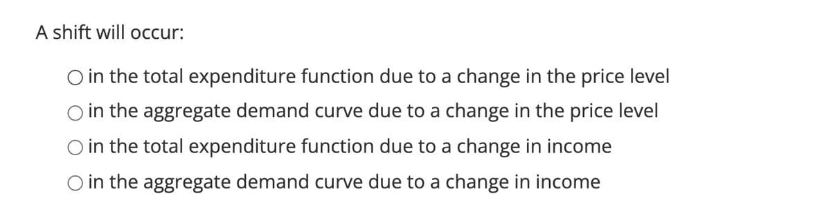 A shift will occur:
O in the total expenditure function due to a change in the price level
O in the aggregate demand curve due to a change in the price level
O in the total expenditure function due to a change in income
O in the aggregate demand curve due to a change in income
