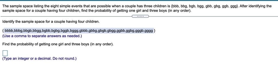 The sample space listing the eight simple events that are possible when a couple has three children is {bbb, bbg, bgb, bgg, gbb, gbg, ggb, ggg). After identifying the
sample space for a couple having four children, find the probability of getting one girl and three boys (in any order).
Identify the sample space for a couple having four children.
{ bbbb,bbbg,bbgb,bbgg.bgbb,bgbg,bggb,bggg.gbbb,gbbg.gbgb.gbgg.ggbb,ggbg.gggb.gggg}
(Use a comma to separate answers as needed.)
Find the probability of getting one girl and three boys (in any order).
(Type an integer or a decimal. Do not round.)

