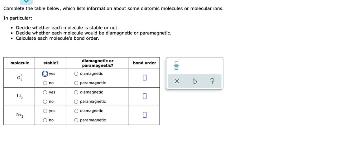 Complete the table below, which lists information about some diatomic molecules or molecular ions.
In particular:
• Decide whether each molecule is stable or not.
• Decide whether each molecule would be diamagnetic or paramagnetic.
• Calculate each molecule's bond order.
diamagnetic or
paramagnetic?
molecule
stable?
bond order
O yes
O diamagnetic
O no
O paramagnetic
yes
O diamagnetic
Li,
O no
O paramagnetic
yes
O diamagnetic
Ne,
O no
O paramagnetic
olo
이0 이0 이
