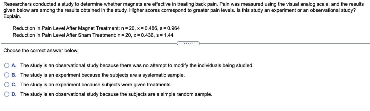 Researchers conducted a study to determine whether magnets are effective in treating back pain. Pain was measured using the visual analog scale, and the results
given below are among the results obtained in the study. Higher scores correspond to greater pain levels. Is this study an experiment or an observational study?
Explain.
Reduction in Pain Level After Magnet Treatment: n =
20, x = 0.486, s = 0.964
Reduction in Pain Level After Sham Treatment: n = 20, x = 0.436, s = 1.44
.....
Choose the correct answer below.
A. The study is an observational study because there was no attempt to modify the individuals being studied.
B. The study is an experiment because the subjects are a systematic sample.
C. The study is an experiment because subjects were given treatments.
D. The study is an observational study because the subjects are a simple random sample.
