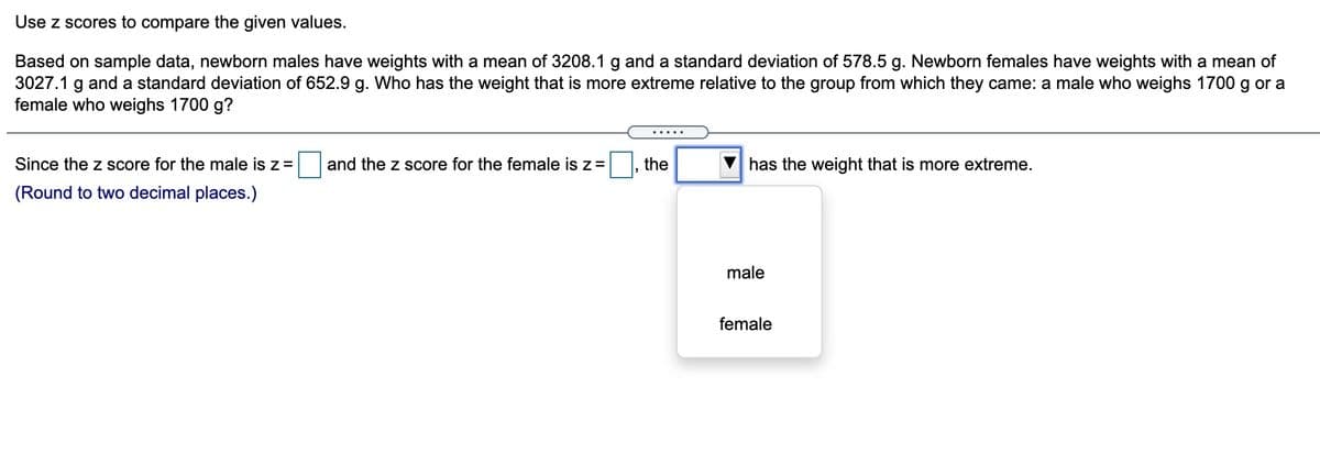 Use z scores to compare the given values.
Based on sample data, newborn males have weights with a mean of 3208.1 g and a standard deviation of 578.5 g. Newborn females have weights with a mean of
3027.1 g and a standard deviation of 652.9 g. Who has the weight that is more extreme relative to the group from which they came: a male who weighs 1700 g or a
female who weighs 1700 g?
.....
Since the z score for the male is z =
and the z score for the female is z=
the
has the weight that is more extreme.
(Round to two decimal places.)
male
female
