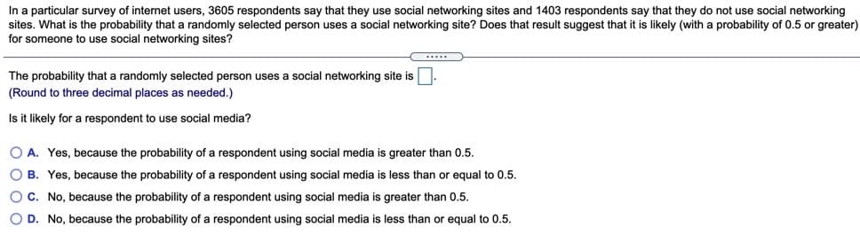 In a particular survey of internet users, 3605 respondents say that they use social networking sites and 1403 respondents say that they do not use social networking
sites. What is the probability that a randomly selected person uses a social networking site? Does that result suggest that it is likely (with a probability of 0.5 or greater)
for someone to use social networking sites?
.....
The probability that a randomly selected person uses a social networking site is
(Round to three decimal places as needed.)
Is it likely for a respondent to use social media?
O A. Yes, because the probability of a respondent using social media is greater than 0.5.
O B. Yes, because the probability of a respondent using social media is less than or equal to 0.5.
OC. No, because the probability of a respondent using social media is greater than 0.5.
O D. No, because the probability of a respondent using social media i
less than or equal to 0.5.
