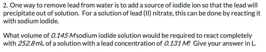 2. One way to remove lead from water is to add a source of iodide ion so that the lead will
precipitate out of solution. For a solution of lead (II) nitrate, this can be done by reacting it
with sodium iodide.
What volume of 0.145 Msodium iodide solution would be required to react completely
with 252.8mL of a solution with a lead concentration of 0.131 M? Give your answer in L.
