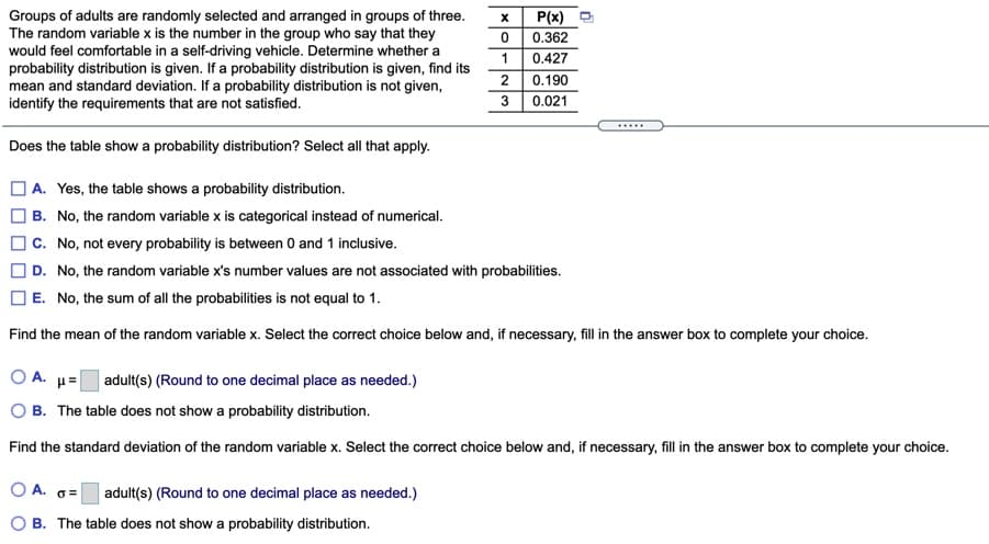 Groups of adults are randomly selected and arranged in groups of three.
The random variable x is the number in the group who say that they
would feel comfortable in a self-driving vehicle. Determine whether a
probability distribution is given. If a probability distribution is given, find its
mean and standard deviation. If a probability distribution is not given,
identify the requirements that are not satisfied.
P(x)
0.362
0.427
0.190
0.021
2
.....
Does the table show a probability distribution? Select all that apply.
|A. Yes, the table shows a probability distribution.
| B. No, the random variable x is categorical instead of numerical.
C. No, not every probability is between 0 and 1 inclusive.
| D. No, the random variable x's number values are not associated with probabilities.
E. No, the sum of all the probabilities is not equal to 1.
Find the mean of the random variable x. Select the correct choice below and, if necessary, fill in the answer box to complete your choice.
O A. µ=
|adult(s) (Round to one decimal place as needed.)
O B. The table does not show a probability distribution.
Find the standard deviation of the random variable x. Select the correct choice below and, if necessary, fill in the answer box to complete your choice.
O A. 6=
adult(s) (Round to one decimal place as needed.)
O B. The table does not show a probability distribution.
