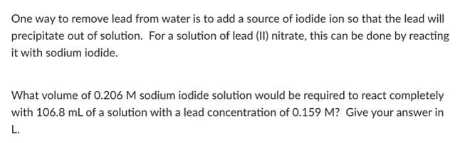One way to remove lead from water is to add a source of iodide ion so that the lead will
precipitate out of solution. For a solution of lead (II) nitrate, this can be done by reacting
it with sodium iodide.
What volume of 0.206 M sodium iodide solution would be required to react completely
with 106.8 mL of a solution with a lead concentration of 0.159 M? Give your answer in
L.
