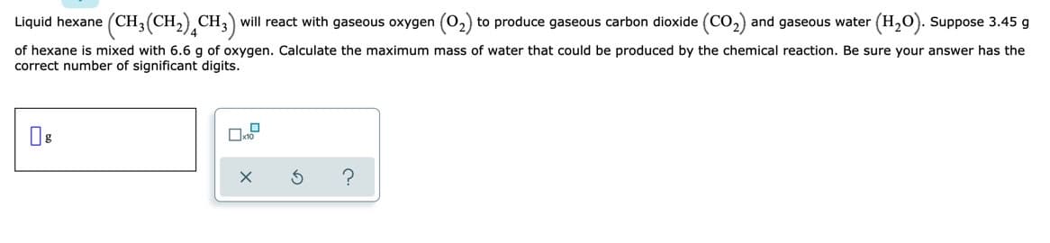 Liquid hexane (CH3(CH,) CH,) will react with gaseous oxygen (o,) to produce gaseous carbon dioxide (CO,) and gaseous water
(H2). Suppose 3.45 g
of hexane is mixed with 6.6 g of oxygen. Calculate the maximum mass of water that could be produced by the chemical reaction. Be sure your answer has the
correct number of significant digits.

