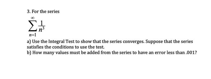 3. For the series
n=1
a) Use the Integral Test to show that the series converges. Suppose that the series
satisfies the conditions to use the test.
b) How many values must be added from the series to have an error less than .001?
