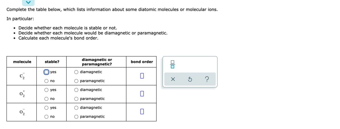 Complete the table below, which lists information about some diatomic molecules or molecular ions.
In particular:
• Decide whether each molecule is stable or not.
Decide whether each molecule would be diamagnetic or paramagnetic.
Calculate each molecule's bond order.
diamagnetic or
paramagnetic?
molecule
stable?
bond order
O yes
O diamagnetic
O no
O paramagnetic
O yes
O diamagnetic
O no
O paramagnetic
O yes
O diamagnetic
0,
O no
O paramagnetic
O oooo

