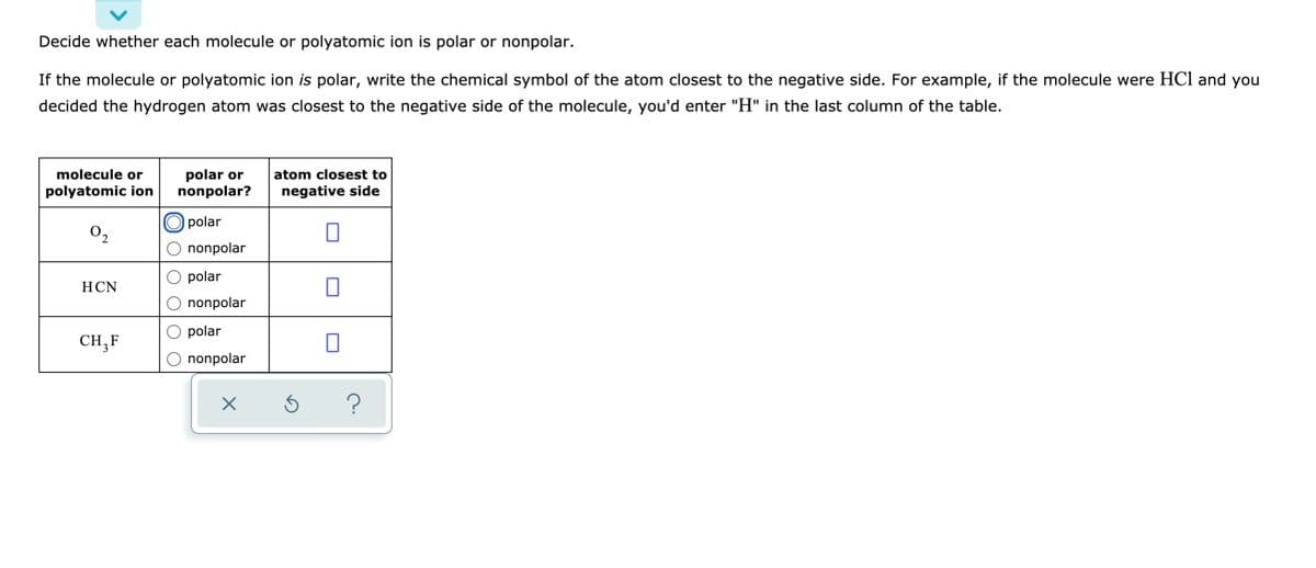 Decide whether each molecule or polyatomic ion is polar or nonpolar.
If the molecule or polyatomic ion is polar, write the chemical symbol of the atom closest to the negative side. For example, if the molecule were HCl and you
decided the hydrogen atom was closest to the negative side of the molecule, you'd enter "H" in the last column of the table.
polar or
nonpolar?
molecule or
atom closest to
polyatomic ion
negative side
O polar
02
O nonpolar
O polar
HCN
O nonpolar
O polar
CH,F
O nonpolar

