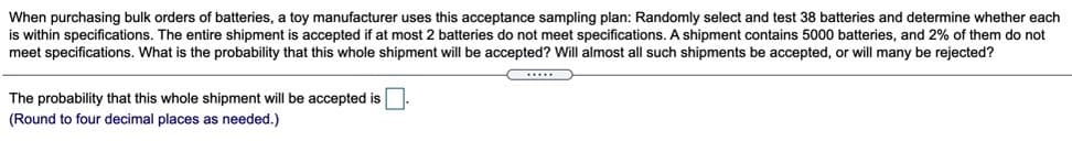 When purchasing bulk orders of batteries, a toy manufacturer uses this acceptance sampling plan: Randomly select and test 38 batteries and determine whether each
is within specifications. The entire shipment is accepted if at most 2 batteries do not meet specifications. A shipment contains 5000 batteries, and 2% of them do not
meet specifications. What is the probability that this whole shipment will be accepted? Will almost all such shipments be accepted, or will many be rejected?
The probability that this whole shipment will be accepted is
(Round to four decimal places as needed.)
