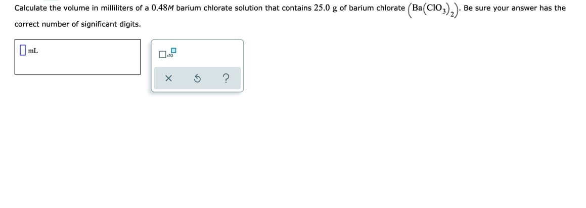 Calculate the volume in milliliters of a 0.48M barium chlorate solution that contains 25.0 g of barium chlorate (Ba(ClO,
Be sure your answer has the
correct number of significant digits.
O ml
