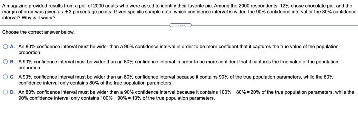 A magazine provided results from a poll of 2000 adults who were asked to identify their favorite pie. Among the 2000 respondents, 12% chose chocolate pie, and the
margin of error was given as ±3 percentage points. Given specific sample data, which confidence interval is wider: the 90% confidence interval or the 80% confidence
interval? Why is it wider?
Choose the correct answer below.
O A. An 80% confidence interval must be wider than a 90% confidence interval in order to be more confident that it captures the true value of the population
proportion.
O B. A 90% confidence interval must be wider than an 80% confidence interval in order to be more confident that it captures the true value of the population
proportion.
O C. A 90% confidence interval must be wider than an 80% confidence interval because it contains 90% of the true population parameters, while the 80%
confidence interval only contains 80% of the true population parameters.
O D. An 80% confidence interval must be wider than a 90% confidence interval because it contains 100% - 80% = 20% of the true population parameters, while the
90% confidence interval only contains 100% - 90% = 10% of the true population parameters.
