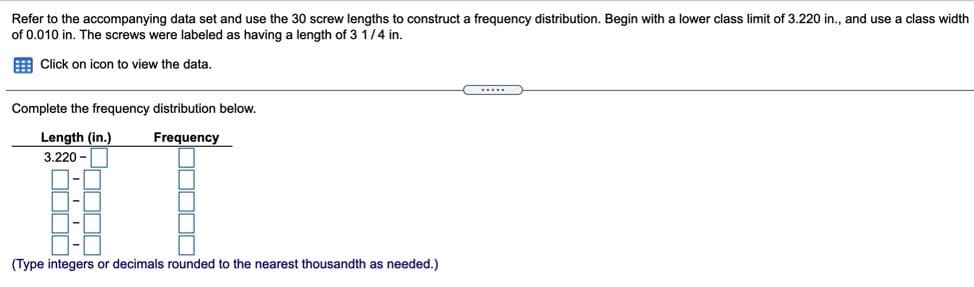 Refer to the accompanying data set and use the 30 screw lengths to construct a frequency distribution. Begin with a lower class limit of 3.220 in., and use a class width
of 0.010 in. The screws were labeled as having a length of 3 1/4 in.
E Click on icon to view the data.
Complete the frequency distribution below.
Length (in.)
Frequency
3.220 -
(Type integers or decimals rounded to the nearest thousandth as needed.)
