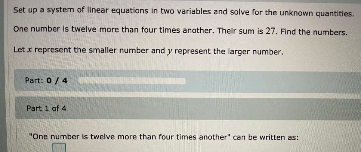 Set up a system of linear equations in two variables and solve for the unknown quantities.
One number is twelve more than four times another. Their sum is 27. Find the numbers.
Let x represent the smaller number and y represent the larger number.
Part: 0/ 4
Part 1 of 4
"One number is twelve more than four times another" can be written as:

