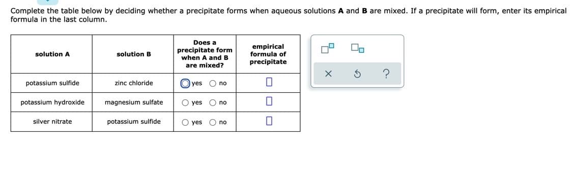 Complete the table below by deciding whether a precipitate forms when aqueous solutions A and B are mixed. If a precipitate will form, enter its empirical
formula in the last column.
Does a
precipitate form
when A and B
empirical
formula of
solution A
solution B
precipitate
are mixed?
potassium sulfide
zinc chloride
O yes
O no
potassium hydroxide
magnesium sulfate
O yes
O no
silver nitrate
potassium sulfide
O yes
O no
