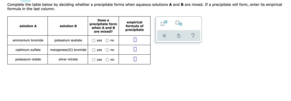Complete the table below by deciding whether a precipitate forms when aqueous solutions A and B are mixed. If a precipitate will form, enter its empirical
formula in the last column.
Does a
precipitate form
when A and B
empirical
formula of
precipitate
solution A
solution B
are mixed?
ammonium bromide
potassium acetate
O yes
O no
cadmium sulfate
manganese(II) bromide
O yes O no
potassium iodide
silver nitrate
O yes
O no
