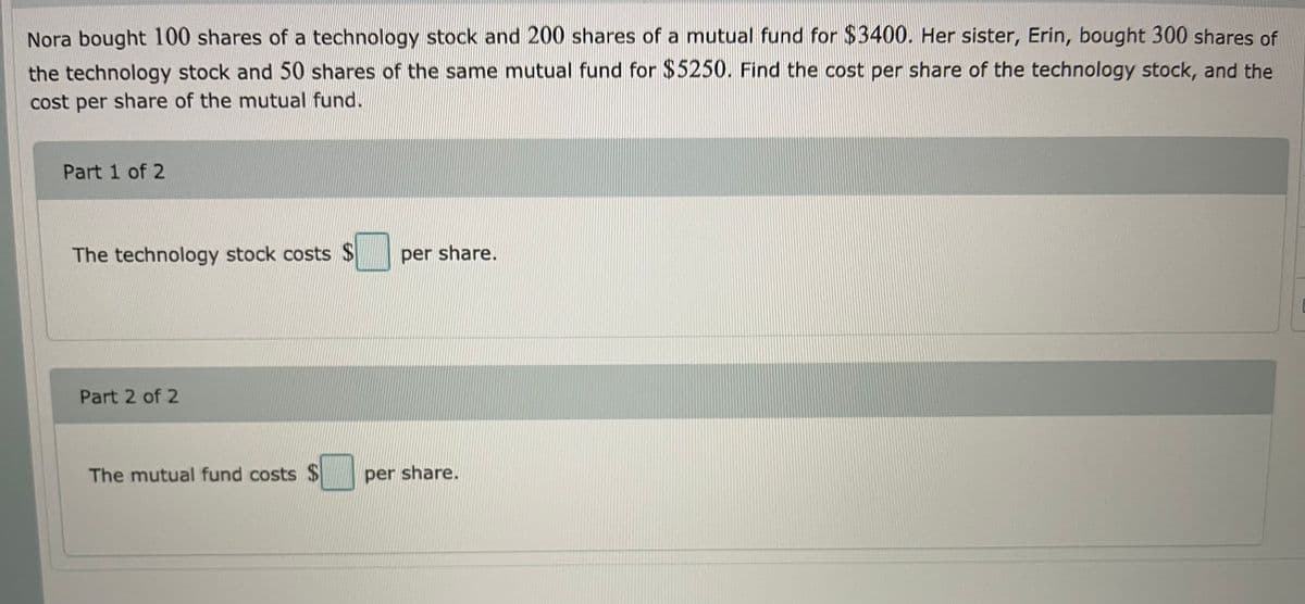 Nora bought 100 shares of a technology stock and 200 shares of a mutual fund for $3400. Her sister, Erin, bought 300 shares of
the technology stock and 50 shares of the same mutual fund for $5250. Find the cost per share of the technology stock, and the
cost per share of the mutual fund.
Part 1 of 2
The technology stock costs $
per share.
Part 2 of 2
The mutual fund costs $
per share.
