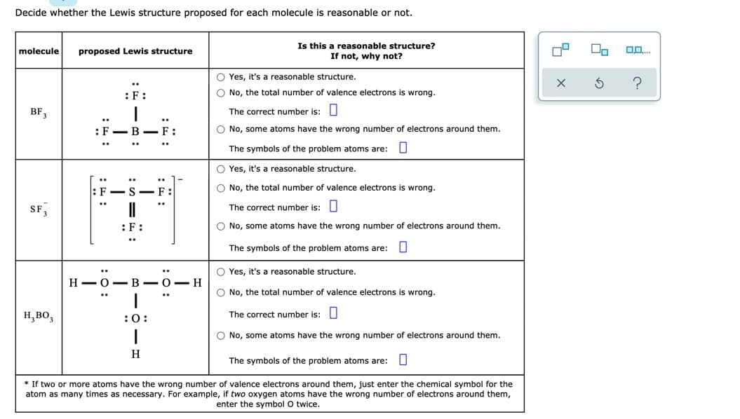 Decide whether the Lewis structure proposed for each molecule is reasonable or not.
Is this a reasonable structure?
If not, why not?
molecule
proposed Lewis structure
O Yes, it's a reasonable structure.
:F:
O No, the total number of valence electrons is wrong.
BF,
The correct number is: U
..
: F
B -F:
O No, some atoms have the wrong number of electrons around them.
..
The symbols of the problem atoms are: U
O Yes, it's a reasonable structure.
O No, the total number of valence electrons is wrong.
F
SF,
..
The correct number is: U
:F:
O No, some atoms have the wrong number of electrons around them.
The symbols of the problem atoms are: U
O Yes, it's a reasonable structure.
Н— О — В — О — Н
O No, the total number of valence electrons is wrong.
Н, во,
:0:
The correct number is: U
O No, some atoms have the wrong number of electrons around them.
H
The symbols of the problem atoms are:U
* If two or more atoms have the wrong number of valence electrons around them, just enter the chemical symbol for the
atom as many times as necessary. For example, if two oxygen atoms have the wrong number of electrons around them,
enter the symbol O twice.
