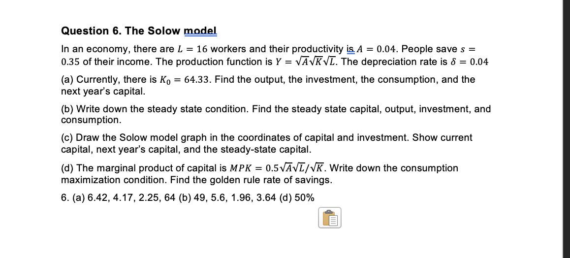 Question 6. The Solow model
In an economy, there are L = 16 workers and their productivity is A = 0.04. People save s =
0.35 of their income. The production function is Y = √A√K√L. The depreciation rate is 8 = 0.04
(a) Currently, there is Ko = 64.33. Find the output, the investment, the consumption, and the
next year's capital.
(b) Write down the steady state condition. Find the steady state capital, output, investment, and
consumption.
(c) Draw the Solow model graph in the coordinates of capital and investment. Show current
capital, next year's capital, and the steady-state capital.
(d) The marginal product of capital is MPK = 0.5√Ā√ī/VK. Write down the consumption
maximization condition. Find the golden rule rate of savings.
6. (a) 6.42, 4.17, 2.25, 64 (b) 49, 5.6, 1.96, 3.64 (d) 50%