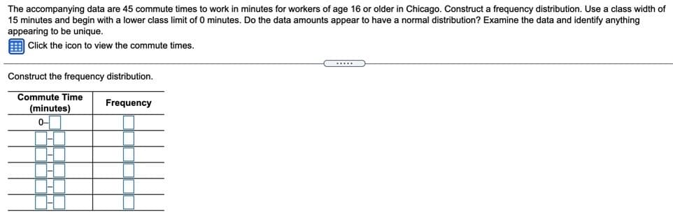 The accompanying data are 45 commute times to work in minutes for workers of age 16 or older in Chicago. Construct a frequency distribution. Use a class width of
15 minutes and begin with a lower class limit of 0 minutes. Do the data amounts appear to have a normal distribution? Examine the data and identify anything
appearing to be unique.
E Click the icon to view the commute times.
Construct the frequency distribution.
Commute Time
Frequency
(minutes)
0-
1.
