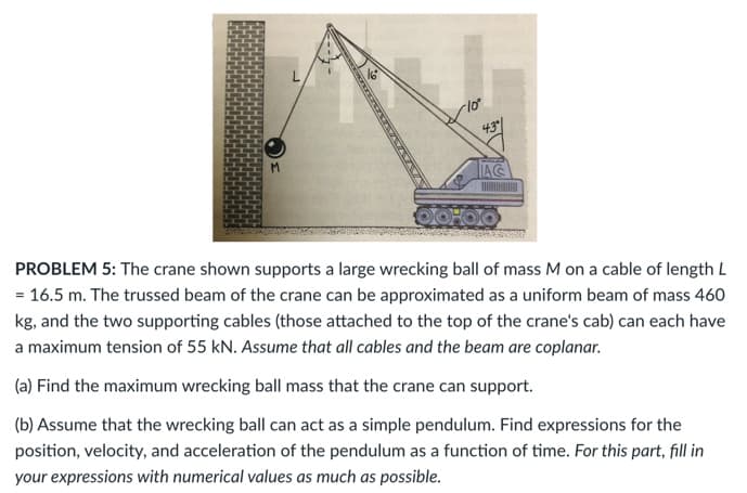 43
AC
PROBLEM 5: The crane shown supports a large wrecking ball of mass M on a cable of length L
= 16.5 m. The trussed beam of the crane can be approximated as a uniform beam of mass 460
kg, and the two supporting cables (those attached to the top of the crane's cab) can each have
a maximum tension of 55 kN. Assume that all cables and the beam are coplanar.
(a) Find the maximum wrecking ball mass that the crane can support.
(b) Assume that the wrecking ball can act as a simple pendulum. Find expressions for the
position, velocity, and acceleration of the pendulum as a function of time. For this part, fill in
your expressions with numerical values as much as possible.
