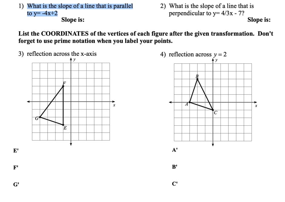 1) What is the slope of a line that is parallel
to y= -4x+2
2) What is the slope of a line that is
perpendicular to y= 4/3x - 7?
Slope is:
Slope is:
List the COORDINATES of the vertices of each figure after the given transformation. Don't
forget to use prime notation when you label your points.
3) reflection across the x-axis
4) reflection across y=2
A y
C
G
E
E'
A'
F'
B'
G'
C'
