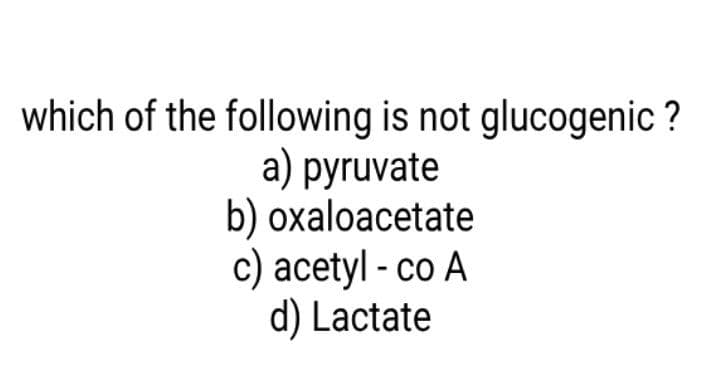 which of the following is not glucogenic ?
а) рyruvate
b) oxaloacetate
c) acetyl - co A
d) Lactate
