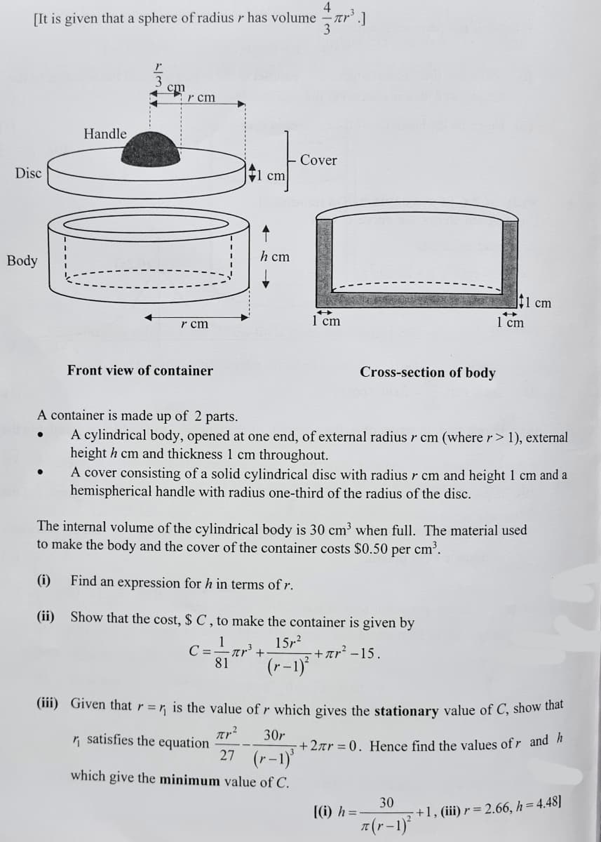 4
[It is given that a sphere of radius r has volume
3
cm
r cm
Handle
Cover
Disc
cm
Body
h cm
t1 cm
r cm
1 cm
1 cm
Front view of container
Cross-section of body
A container is made up of 2 parts.
A cylindrical body, opened at one end, of external radius r cm (where r> 1), external
height h cm and thickness 1 cm throughout.
A cover consisting of a solid cylindrical disc with radius r cm and height 1 cm and a
hemispherical handle with radius one-third of the radius of the disc.
The internal volume of the cylindrical body is 30 cm³ when full. The material used
to make the body and the cover of the container costs $0.50 per cm³.
(i)
Find an expression for h in terms of r.
(ii) Show that the cost, $ C , to make the container is given by
15r?
+ar² -15.
(r-1)
1
C =
nr +
81
(iii) Given that r = r, is the value of r which gives the stationary value of C, show tnat
n satisfies the equation
27
30r
+2ar = 0. Hence find the values of r and h
(r-1)
which give the minimum value of C.
30
+1, (iii) r = 2.66, h= 4.48]
[(i) h=-
7(r-1)
