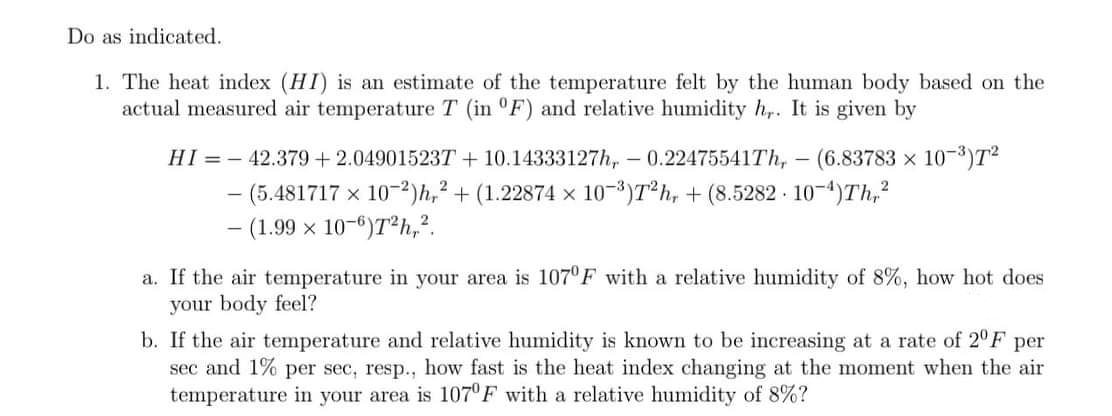 Do as indicated.
1. The heat index (HI) is an estimate of the temperature felt by the human body based on the
actual measured air temperature T (in °F) and relative humidity h,. It is given by
HI = - 42.379+ 2.04901523T + 10.14333127h, - 0.22475541Th, - (6.83783 x 10-)T2
- (5.481717 x 10-2)h,² + (1.22874 x 10-³)T*h, + (8.5282 - 10-4)Th,²
- (1.99 x 10-6)T²h,?.
a. If the air temperature in your area is 107°F with a relative humidity of 8%, how hot does
your body feel?
b. If the air temperature and relative humidity is known to be increasing at a rate of 2F per
sec and 1% per sec, resp.., how fast is the heat index changing at the moment when the air
temperature in your area is 107'F with a relative humidity of 8%?
