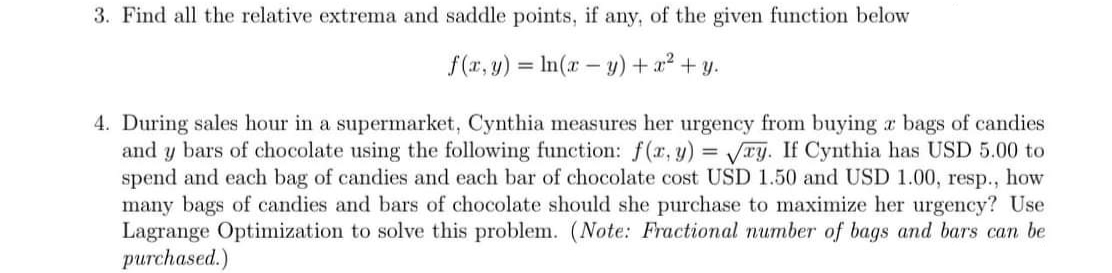 3. Find all the relative extrema and saddle points, if any, of the given function below
f(r, y) = In(r – y) + a? + y.
4. During sales hour in a supermarket, Cynthia measures her urgency from buying r bags of candies
and y bars of chocolate using the following function: f(r, y) = VTy. If Cynthia has USD 5.00 to
spend and each bag of candies and each bar of chocolate cost USD 1.50 and USD 1.00, resp.,
many bags of candies and bars of chocolate should she purchase to maximize her urgency? Use
Lagrange Optimization to solve this problem. (Note: Fractional number of bags and bars can be
purchased.)
how
