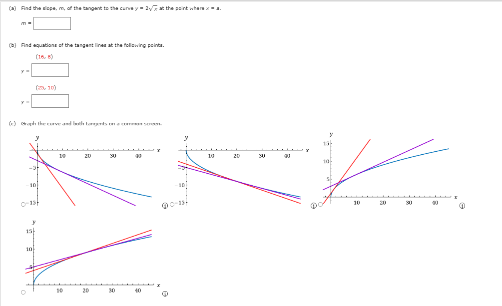 (a) Find the slope, m, of the tangent to the curve y = 2/x at the point vwhere x = a.
(b) Find equations of the tangent lines at the following points.
(16, 8)
y =
(25, 10)
(c) Graph the curve and both tangents on a common screen.
y
15
10
20
30
40
10
20
30
40
10
-5
-10
-10
0-15
O0-15
10
20
30
40
15
10
10
20
30
40
