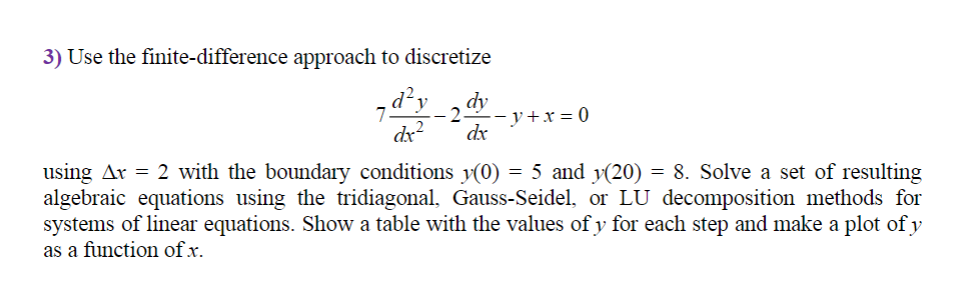 3) Use the finite-difference approach to discretize
dy
-- y+x= 0
dx
dx?
using Ar = 2 with the boundary conditions y(0) = 5 and y(20) = 8. Solve a set of resulting
algebraic equations using the tridiagonal, Gauss-Seidel, or LU decomposition methods for
systems of linear equations. Show a table with the values of y for each step and make a plot of y
as a function of x.
