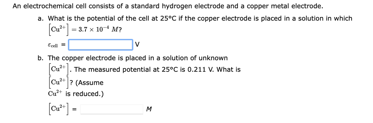 An electrochemical cell consists of a standard hydrogen electrode and a copper metal electrode.
a. What is the potential of the cell at 25°C if the copper electrode is placed in a solution in which
[Cu**] =
= 3.7 x 10-4 M?
Ecell =
V
b. The copper electrode is placed in a solution of unknown
Cu²+]
The measured potential at 25°C is 0.211 V. What is
Cu²+ ? (Assume
Cu²+ is reduced.)
[ou*] =
