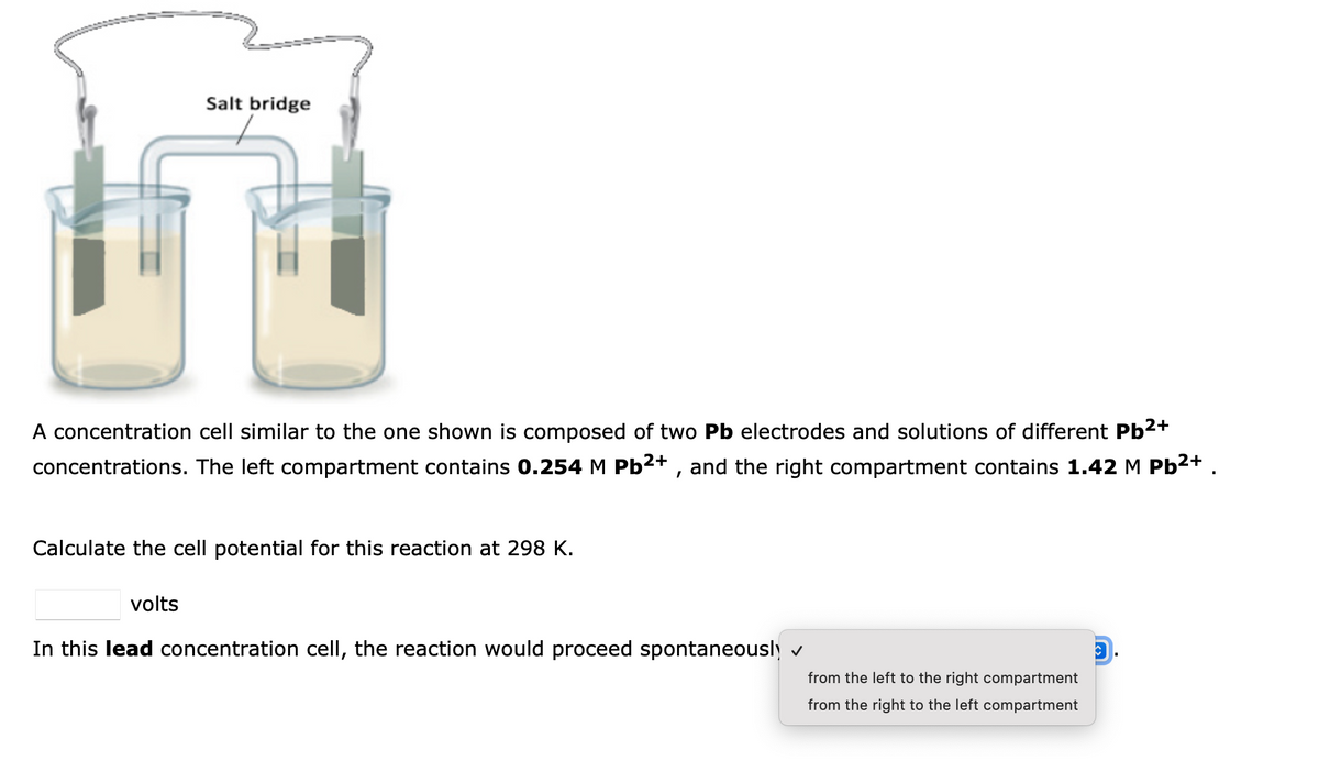 Salt bridge
A concentration cell similar to the one shown is composed of two Pb electrodes and solutions of different Pb2+
concentrations. The left compartment contains 0.254 M Pb²+ , and the right compartment contains 1.42 M Pb2+
Calculate the cell potential for this reaction at 298 K.
volts
In this lead concentration cell, the reaction would proceed spontaneously v
from the left to the right compartment
from the right to the left compartment
