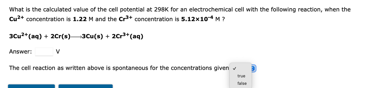 What is the calculated value of the cell potential at 298K for an electrochemical cell with the following reaction, when the
Cu2+ concentration is 1.22 M and the Cr3+ concentration is 5.12x10-4 M ?
3Cu2+(aq) + 2Cr(s)3Cu(s) + 2Cr3+(aq)
Answer:
V
The cell reaction as written above is spontaneous for the concentrations given v
true
false
