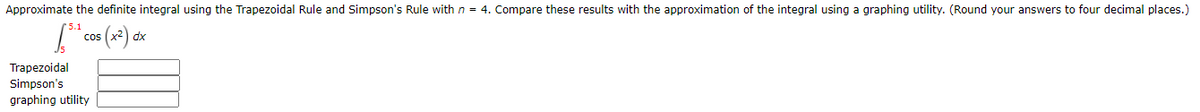 Approximate the definite integral using the Trapezoidal Rule and Simpson's Rule with n = 4. Compare these results with the approximation of the integral using a graphing utility. (Round your answers to four decimal places.)
cos (x²) dx
Trapezoidal
Simpson's
graphing utility
