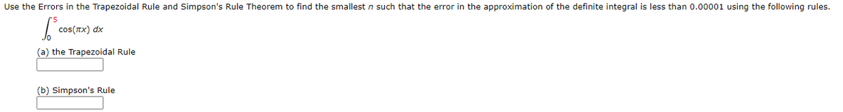Use the Errors in the Trapezoidal Rule and Simpson's Rule Theorem to find the smallest n such that the error in the approximation of the definite integral is less than 0.00001 using the following rules.
cos(TX) dx
(a) the Trapezoidal Rule
(b) Simpson's Rule
