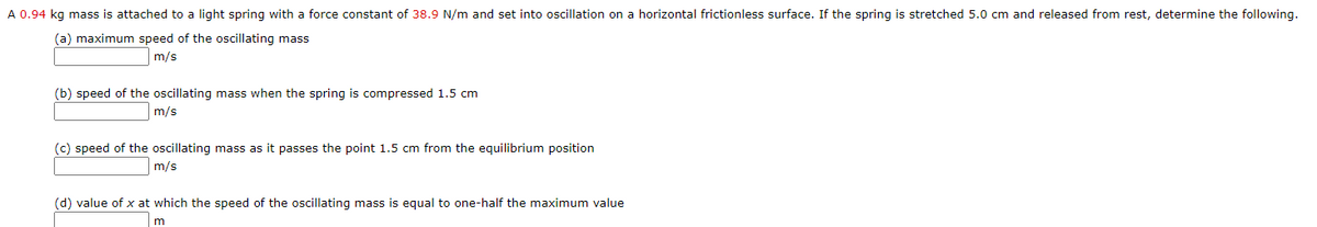 A 0.94 kg mass is attached to a light spring with a force constant of 38.9 N/m and set into oscillation on a horizontal frictionless surface. If the spring is stretched 5.0 cm and released from rest, determine the following.
(a) maximum speed of the oscillating mass
m/s
(b) speed of the oscillating mass when the spring is compressed 1.5 cm
m/s
(c) speed of the oscillating mass as it passes the point 1.5 cm from the equilibrium position
m/s
(d) value of x at which the speed of the oscillating mass is equal to one-half the maximum value
m
