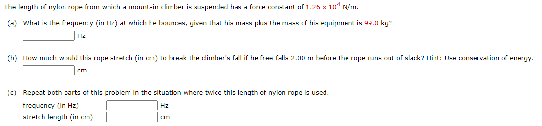 The length of nylon rope from which a mountain climber is suspended has a force constant of 1.26 x 104 N/m.
(a) What is the frequency (in Hz) at which he bounces, given that his mass plus the mass of his equipment is 99.0 kg?
Hz
(b) How much would this rope stretch (in cm) to break the climber's fall if he free-falls 2.00 m before the rope runs out of slack? Hint: Use conservation of energy.
cm
(c) Repeat both parts of this problem in the situation where twice this length of nylon rope is used.
frequency (in Hz)
Hz
stretch length (in cm)
cm
