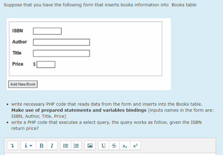 Suppose that you have the following form that inserts books information into Books table
ISBN
Author
Title
Price
Add New Book
• write necessary PHP code that reads data from the form and inserts into the Books table.
Make use of prepared statements and variables bindings (inputs names in the form are:
ISBN, Author, Title, Price)
• write a PHP code that executes a select query, the query works as follow, given the ISBN
return price?
В
I
U S x2 x²
