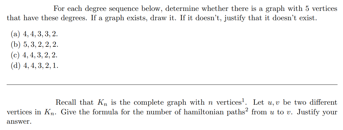 For each degree sequence below, determine whether there is a graph with 5 vertices
that have these degrees. If a graph exists, draw it. If it doesn't, justify that it doesn't exist.
(а) 4,4, 3, 3, 2.
(b) 5, 3, 2, 2, 2.
(c) 4, 4, 3, 2, 2.
(d) 4, 4, 3, 2, 1.
Recall that K, is the complete graph with n vertices'. Let u, v be two different
vertices in Kn. Give the formula for the number of hamiltonian paths² from u to v. Justify your
answer.
