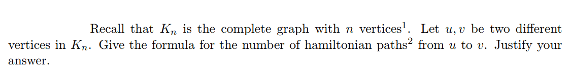 Recall that K, is the complete graph with n vertices'. Let u, v be two different
vertices in Kn. Give the formula for the number of hamiltonian paths² from u to v. Justify your
answer.
