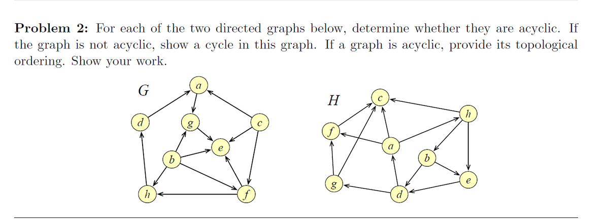 Problem 2: For each of the two directed graphs below, determine whether they are acyclic. If
the graph is not acyclic, show a cycle in this graph. If a graph is acyclic, provide its topological
ordering. Show your work.
H
h
d
d
