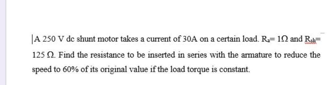 A 250 V de shunt motor takes a current of 30A on a certain load. R= 12 and Rsh=
125 Q. Find the resistance to be inserted in series with the armature to reduce the
speed to 60% of its original value if the load torque is constant.
