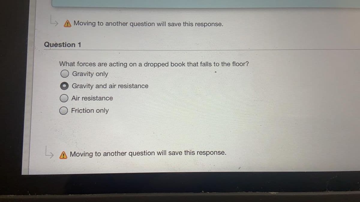 A Moving to another question will save this response.
Question 1
What forces are acting on a dropped book that falls to the floor?
Gravity only
Gravity and air resistance
Air resistance
Friction only
A Moving to another question will save this response.
