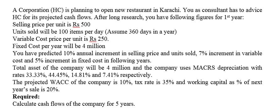 A Corporation (HC) is planning to open new restaurant in Karachi. You as consultant has to advice
HC for its projected cash flows. After long research, you have following figures for 1st year:
Selling price per unit is Rs 500
Units sold will be 100 items per day (Assume 360 days in a year)
Variable Cost price per unit is Rs 250.
Fixed Cost per year will be 4 million
You have predicted 10% annual increment in selling price and units sold, 7% increment in variable
cost and 5% increment in fixed cost in following years.
Total asset of the company will be 4 million and the company uses MACRS depreciation with
rates 33.33%, 44.45%, 14.81% and 7.41% respectively.
The projected WACC of the company is 10%, tax rate is 35% and working capital as % of next
year's sale is 20%.
Required:
Calculate cash flows of the company for 5 years.
