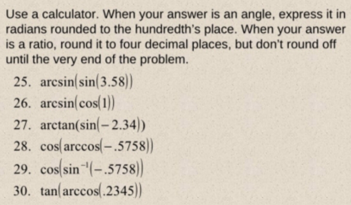 Use a calculator. When your answer is an angle, express it in
radians rounded to the hundredth's place. When your answer
is a ratio, round it to four decimal places, but don't round off
until the very end of the problem.
25. arcsin(sin(3.58))
26. arcsin(cos(1))
27. arctan(sin(-2.34))
28. cos(arccos(-.5758))
29. cos(sin"(-.5758)
30. tan(arccos.2345))
