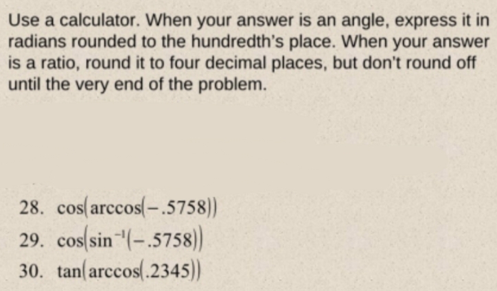 Use a calculator. When your answer is an angle, express it in
radians rounded to the hundredth's place. When your answer
is a ratio, round it to four decimal places, but don't round off
until the very end of the problem.
28. cos(arccos(-.5758))
29. cos(sin (-.5758)
30. tan(arccos(.2345))
