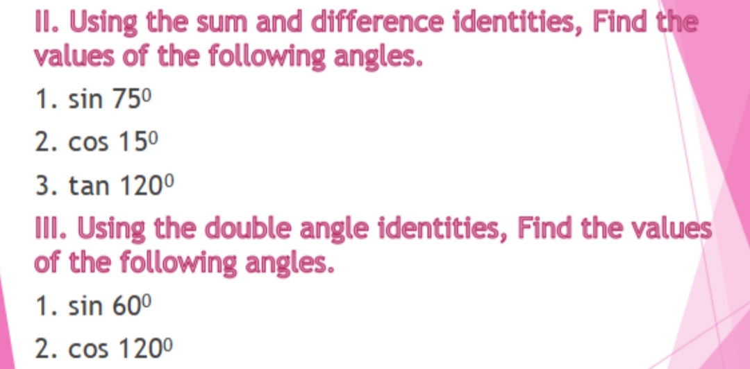 II. Using the sum and difference identities, Find the
values of the following angles.
1. sin 750
2. cos 150
3. tan 1200
III. Using the double angle identities, Find the values
of the following angles.
1. sin 60°
2. cos 1200
